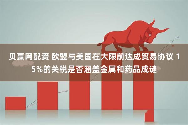 贝赢网配资 欧盟与美国在大限前达成贸易协议 15%的关税是否涵盖金属和药品成谜