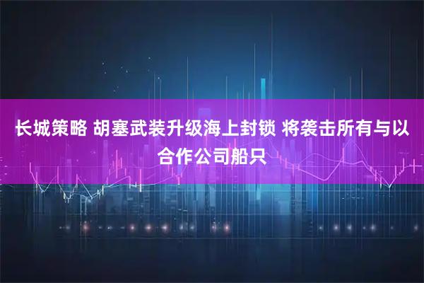 长城策略 胡塞武装升级海上封锁 将袭击所有与以合作公司船只
