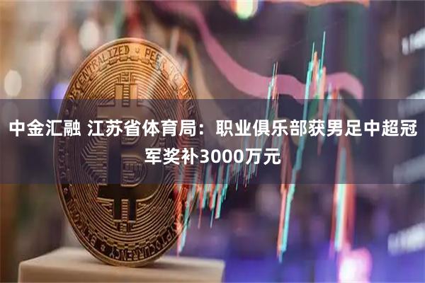 中金汇融 江苏省体育局：职业俱乐部获男足中超冠军奖补3000万元