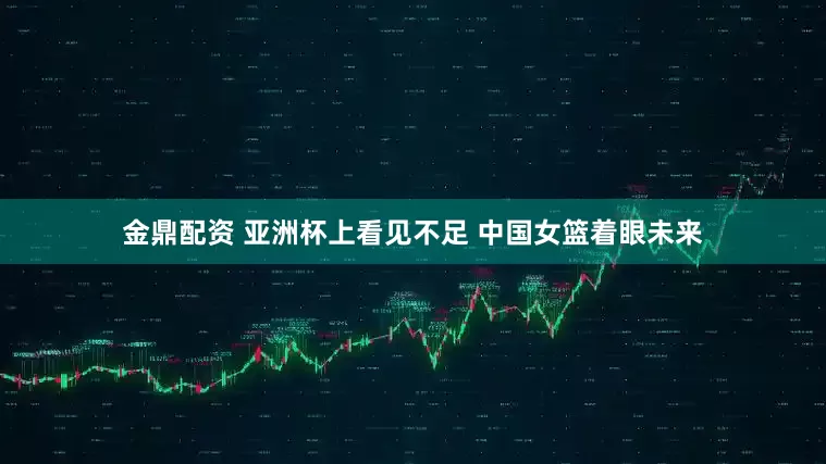 金鼎配资 亚洲杯上看见不足 中国女篮着眼未来
