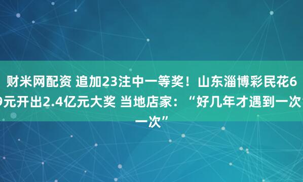 财米网配资 追加23注中一等奖！山东淄博彩民花69元开出2.4亿元大奖 当地店家：“好几年才遇到一次”