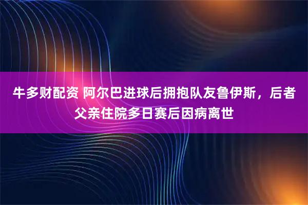 牛多财配资 阿尔巴进球后拥抱队友鲁伊斯，后者父亲住院多日赛后因病离世