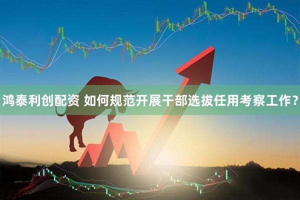 鸿泰利创配资 如何规范开展干部选拔任用考察工作？