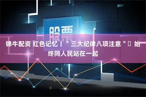 锦牛配资 红色记忆丨＂三大纪律八项注意＂・始终同人民站在一起