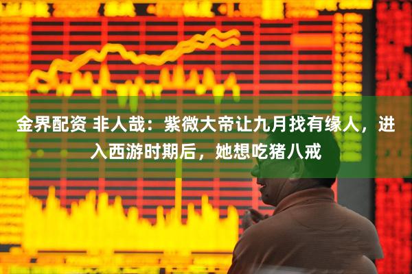 金界配资 非人哉：紫微大帝让九月找有缘人，进入西游时期后，她想吃猪八戒