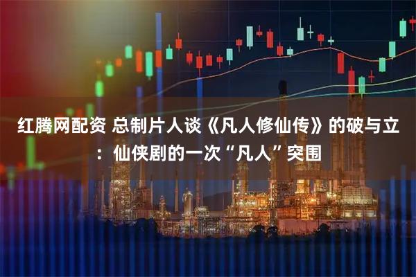 红腾网配资 总制片人谈《凡人修仙传》的破与立：仙侠剧的一次“凡人”突围