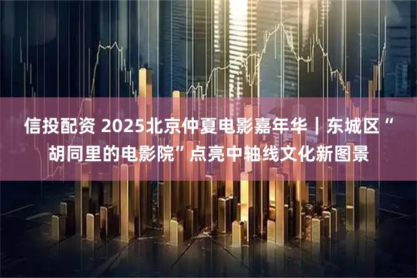 信投配资 2025北京仲夏电影嘉年华｜东城区“胡同里的电影院”点亮中轴线文化新图景