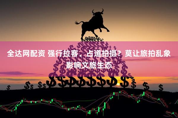全达网配资 强行拉客、占道拍摄？莫让旅拍乱象影响文旅生态