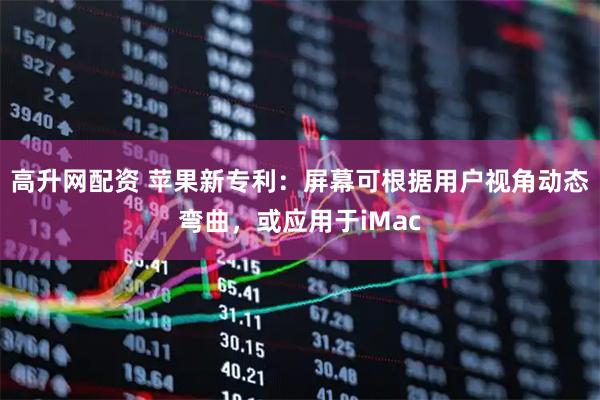 高升网配资 苹果新专利：屏幕可根据用户视角动态弯曲，或应用于iMac