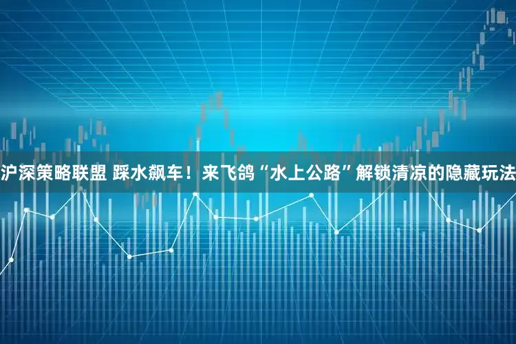沪深策略联盟 踩水飙车！来飞鸽“水上公路”解锁清凉的隐藏玩法