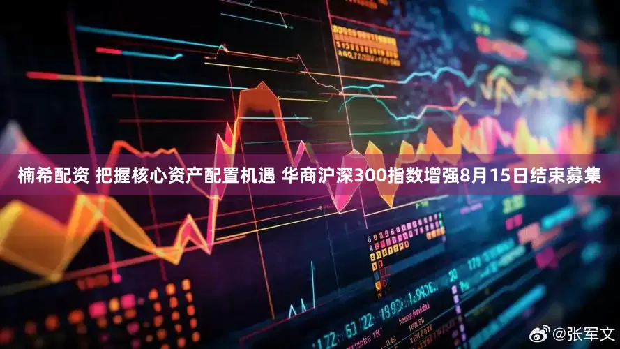 楠希配资 把握核心资产配置机遇 华商沪深300指数增强8月15日结束募集