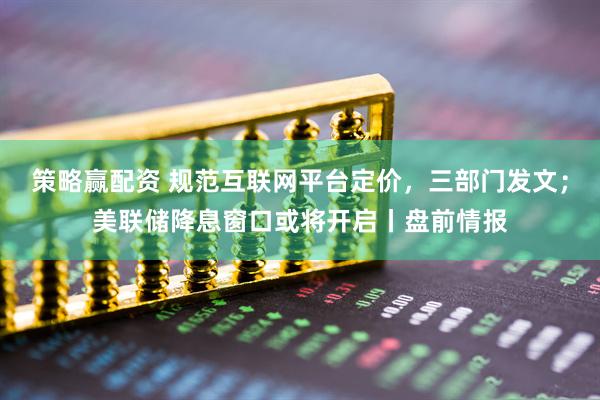 策略赢配资 规范互联网平台定价，三部门发文；美联储降息窗口或将开启丨盘前情报