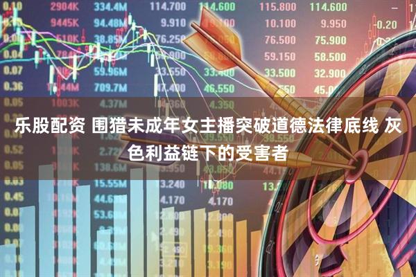 乐股配资 围猎未成年女主播突破道德法律底线 灰色利益链下的受害者