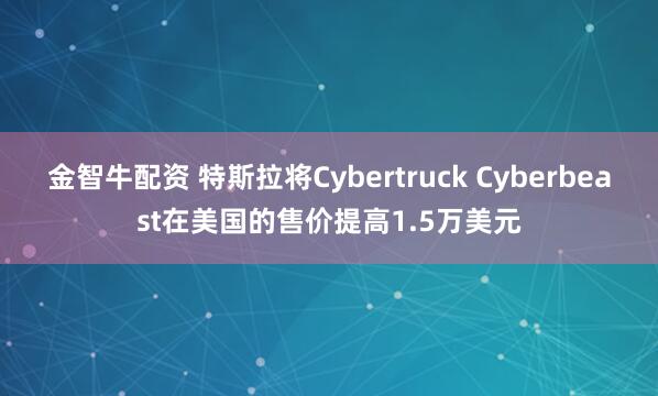金智牛配资 特斯拉将Cybertruck Cyberbeast在美国的售价提高1.5万美元