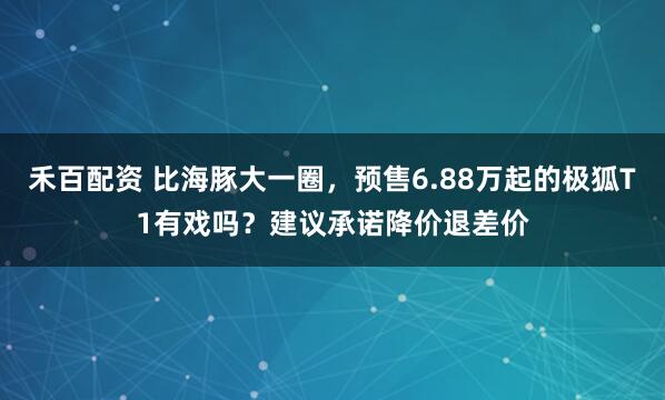 禾百配资 比海豚大一圈，预售6.88万起的极狐T1有戏吗？建议承诺降价退差价