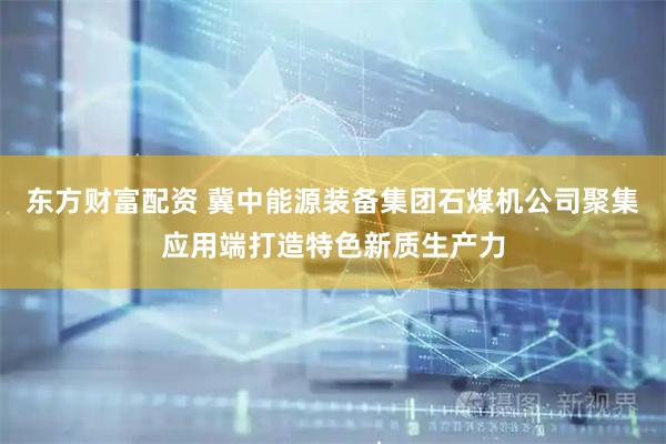 东方财富配资 冀中能源装备集团石煤机公司聚集应用端打造特色新质生产力