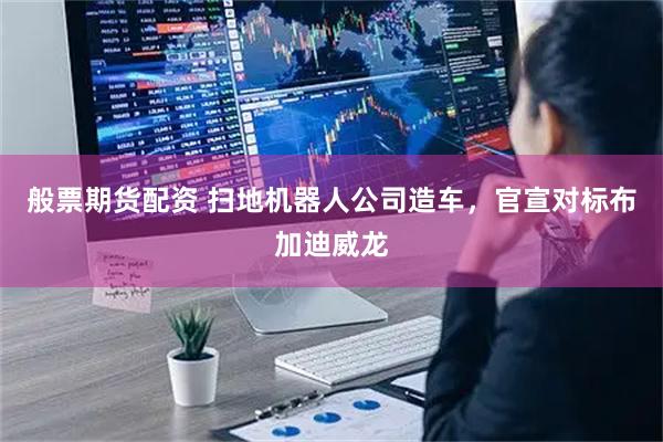 般票期货配资 扫地机器人公司造车，官宣对标布加迪威龙