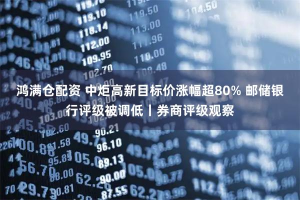 鸿满仓配资 中炬高新目标价涨幅超80% 邮储银行评级被调低丨券商评级观察