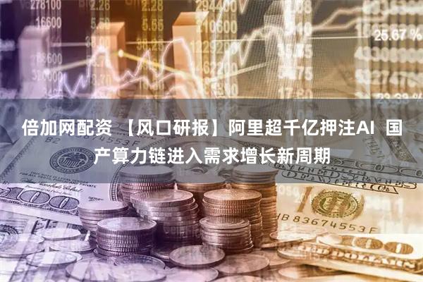 倍加网配资 【风口研报】阿里超千亿押注AI  国产算力链进入需求增长新周期