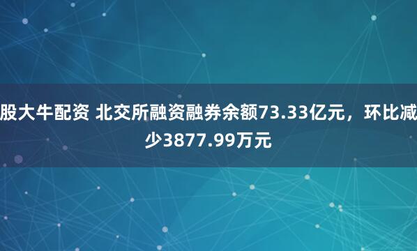 股大牛配资 北交所融资融券余额73.33亿元，环比减少3877.99万元