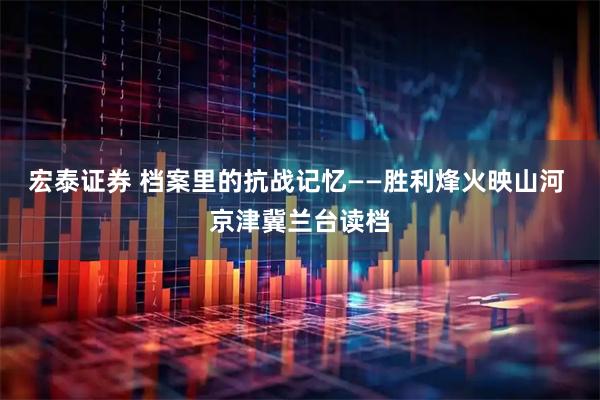 宏泰证券 档案里的抗战记忆——胜利烽火映山河 京津冀兰台读档