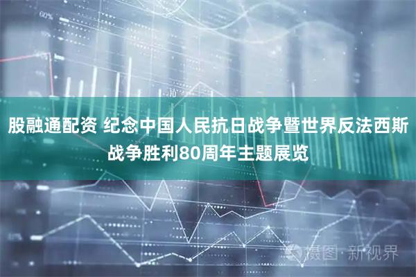 股融通配资 纪念中国人民抗日战争暨世界反法西斯战争胜利80周年主题展览