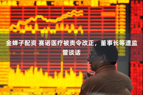 金蝉子配资 赛诺医疗被责令改正，董事长等遭监管谈话