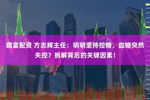 趣富配资 方志辉主任：明明坚持控糖，血糖突然失控？拆解背后的关键因素！