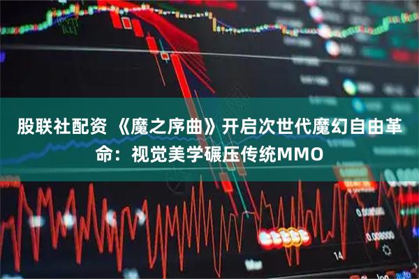 股联社配资 《魔之序曲》开启次世代魔幻自由革命：视觉美学碾压传统MMO