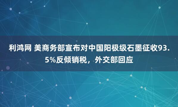 利鸿网 美商务部宣布对中国阳极级石墨征收93.5%反倾销税,外交部回应