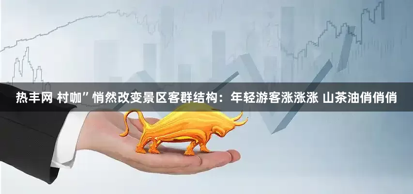 热丰网 村咖”悄然改变景区客群结构：年轻游客涨涨涨 山茶油俏俏俏