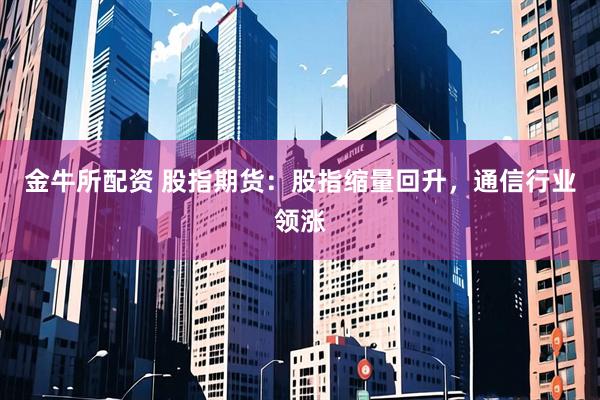 金牛所配资 股指期货：股指缩量回升，通信行业领涨