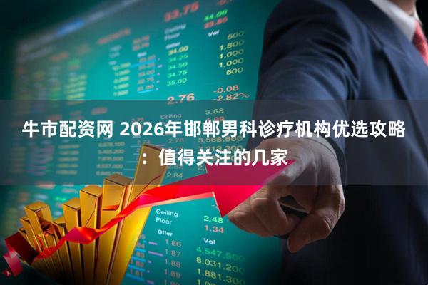 牛市配资网 2026年邯郸男科诊疗机构优选攻略：值得关注的几家