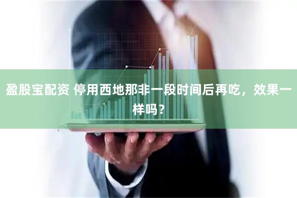 盈股宝配资 停用西地那非一段时间后再吃，效果一样吗？