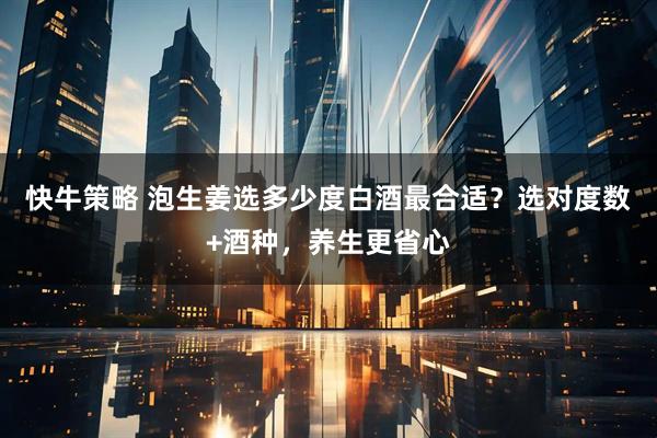 快牛策略 泡生姜选多少度白酒最合适？选对度数+酒种，养生更省心