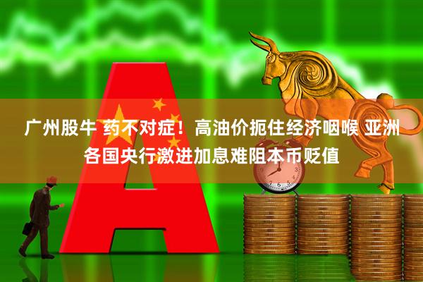 广州股牛 药不对症！高油价扼住经济咽喉 亚洲各国央行激进加息难阻本币贬值